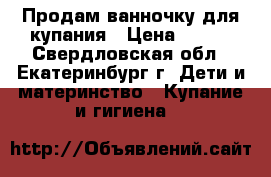 Продам ванночку для купания › Цена ­ 400 - Свердловская обл., Екатеринбург г. Дети и материнство » Купание и гигиена   